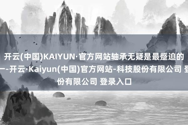 开云(中国)KAIYUN·官方网站轴承无疑是最蹙迫的部件之一-开云·Kaiyun(中国)官方网站-科技股份有限公司 登录入口