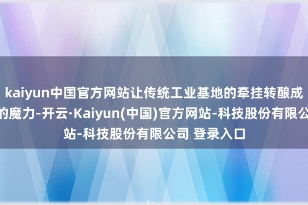 kaiyun中国官方网站让传统工业基地的牵挂转酿成了文化创意的魔力-开云·Kaiyun(中国)官方网站-科技股份有限公司 登录入口