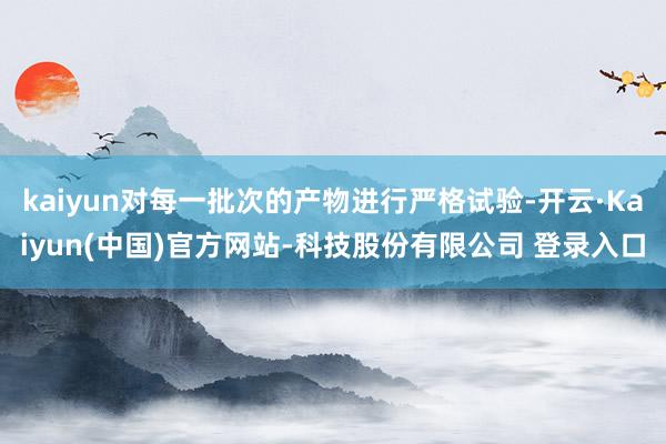 kaiyun对每一批次的产物进行严格试验-开云·Kaiyun(中国)官方网站-科技股份有限公司 登录入口