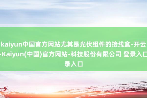 kaiyun中国官方网站尤其是光伏组件的接线盒-开云·Kaiyun(中国)官方网站-科技股份有限公司 登录入口