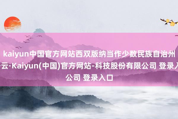 kaiyun中国官方网站西双版纳当作少数民族自治州-开云·Kaiyun(中国)官方网站-科技股份有限公司 登录入口