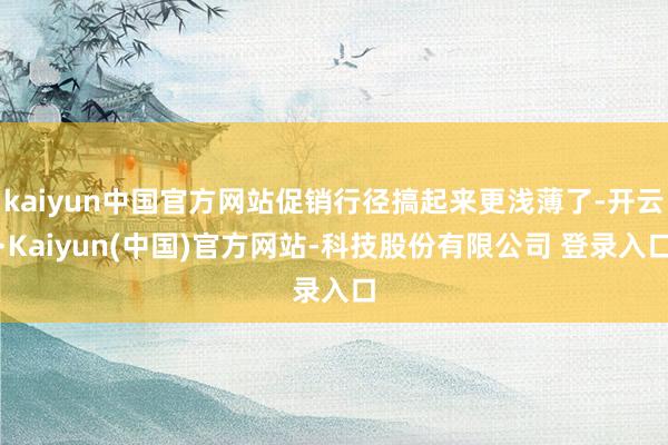 kaiyun中国官方网站促销行径搞起来更浅薄了-开云·Kaiyun(中国)官方网站-科技股份有限公司 登录入口