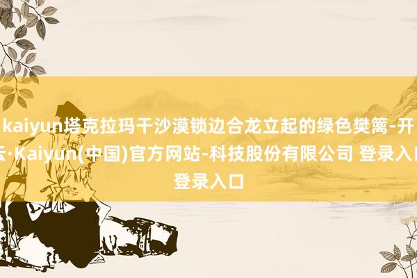 kaiyun塔克拉玛干沙漠锁边合龙立起的绿色樊篱-开云·Kaiyun(中国)官方网站-科技股份有限公司 登录入口