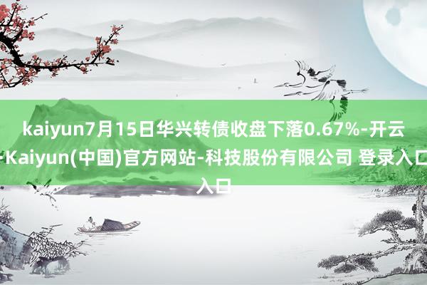 kaiyun7月15日华兴转债收盘下落0.67%-开云·Kaiyun(中国)官方网站-科技股份有限公司 登录入口