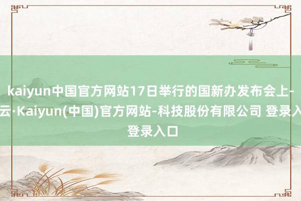 kaiyun中国官方网站17日举行的国新办发布会上-开云·Kaiyun(中国)官方网站-科技股份有限公司 登录入口