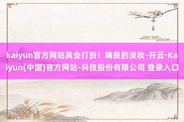 kaiyun官方网站真会打扮！精良的淡妆-开云·Kaiyun(中国)官方网站-科技股份有限公司 登录入口