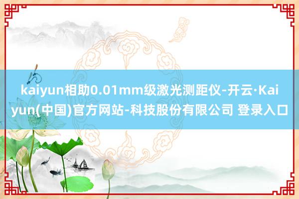 kaiyun相助0.01mm级激光测距仪-开云·Kaiyun(中国)官方网站-科技股份有限公司 登录入口