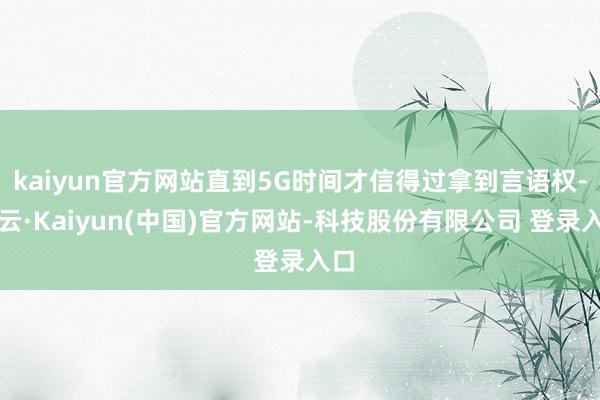 kaiyun官方网站直到5G时间才信得过拿到言语权-开云·Kaiyun(中国)官方网站-科技股份有限公司 登录入口