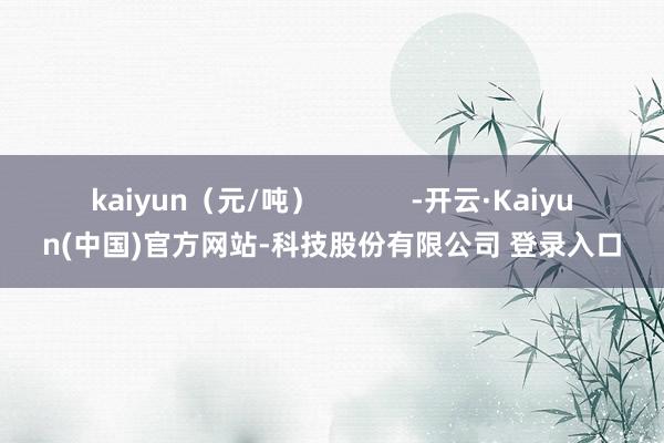 kaiyun（元/吨）            -开云·Kaiyun(中国)官方网站-科技股份有限公司 登录入口