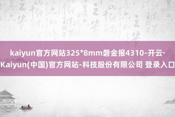 kaiyun官方网站325*8mm磐金报4310-开云·Kaiyun(中国)官方网站-科技股份有限公司 登录入口