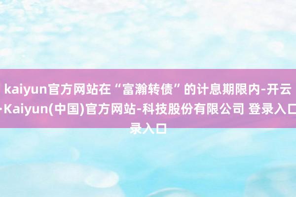 kaiyun官方网站在“富瀚转债”的计息期限内-开云·Kaiyun(中国)官方网站-科技股份有限公司 登录入口