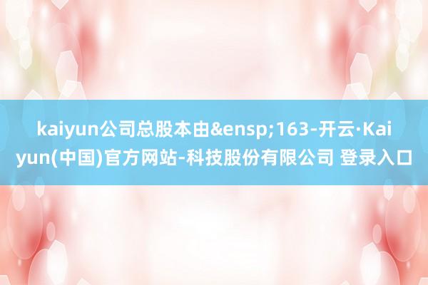 kaiyun公司总股本由&ensp;163-开云·Kaiyun(中国)官方网站-科技股份有限公司 登录入口