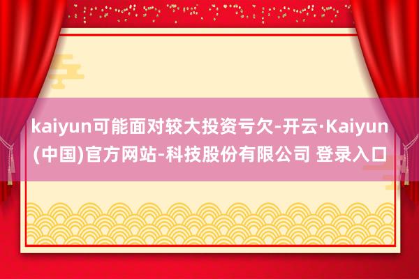 kaiyun可能面对较大投资亏欠-开云·Kaiyun(中国)官方网站-科技股份有限公司 登录入口