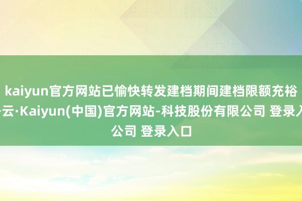 kaiyun官方网站已愉快转发建档期间建档限额充裕-开云·Kaiyun(中国)官方网站-科技股份有限公司 登录入口