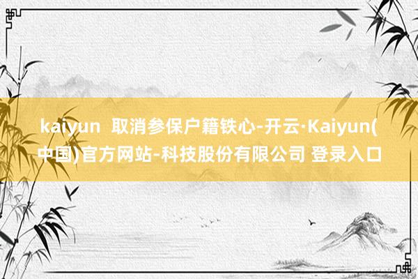 kaiyun  取消参保户籍铁心-开云·Kaiyun(中国)官方网站-科技股份有限公司 登录入口