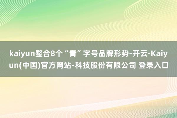 kaiyun整合8个“青”字号品牌形势-开云·Kaiyun(中国)官方网站-科技股份有限公司 登录入口