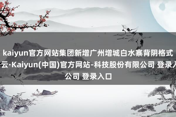 kaiyun官方网站集团新增广州增城白水寨背阴格式-开云·Kaiyun(中国)官方网站-科技股份有限公司 登录入口