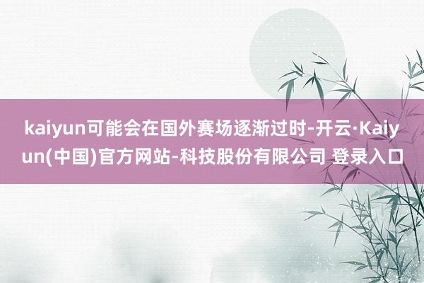 kaiyun可能会在国外赛场逐渐过时-开云·Kaiyun(中国)官方网站-科技股份有限公司 登录入口