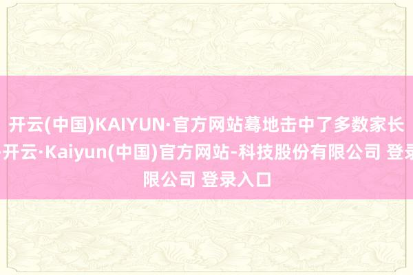 开云(中国)KAIYUN·官方网站蓦地击中了多数家长的心-开云·Kaiyun(中国)官方网站-科技股份有限公司 登录入口