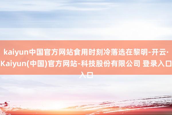 kaiyun中国官方网站食用时刻冷落选在黎明-开云·Kaiyun(中国)官方网站-科技股份有限公司 登录入口