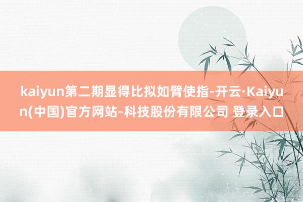 kaiyun第二期显得比拟如臂使指-开云·Kaiyun(中国)官方网站-科技股份有限公司 登录入口