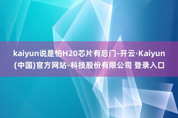 kaiyun说是怕H20芯片有后门-开云·Kaiyun(中国)官方网站-科技股份有限公司 登录入口