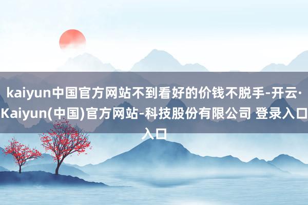 kaiyun中国官方网站不到看好的价钱不脱手-开云·Kaiyun(中国)官方网站-科技股份有限公司 登录入口