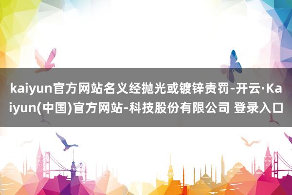 kaiyun官方网站名义经抛光或镀锌责罚-开云·Kaiyun(中国)官方网站-科技股份有限公司 登录入口