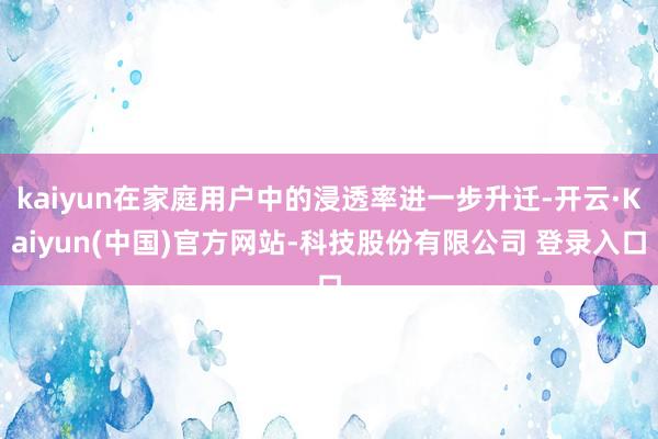kaiyun在家庭用户中的浸透率进一步升迁-开云·Kaiyun(中国)官方网站-科技股份有限公司 登录入口