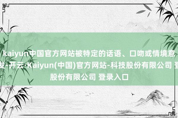 kaiyun中国官方网站被特定的话语、口吻或情境意外中触发-开云·Kaiyun(中国)官方网站-科技股份有限公司 登录入口