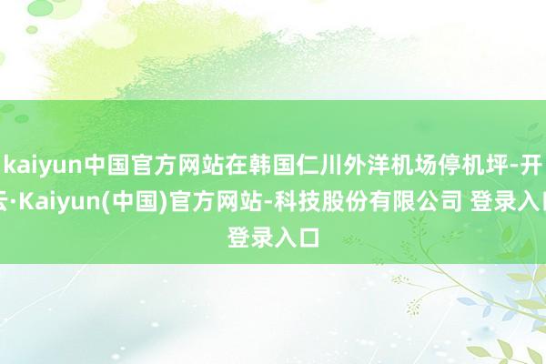 kaiyun中国官方网站在韩国仁川外洋机场停机坪-开云·Kaiyun(中国)官方网站-科技股份有限公司 登录入口