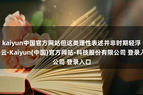 kaiyun中国官方网站但这类理性表述并非时期轻浮-开云·Kaiyun(中国)官方网站-科技股份有限公司 登录入口