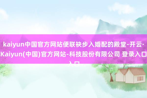 kaiyun中国官方网站便联袂步入婚配的殿堂-开云·Kaiyun(中国)官方网站-科技股份有限公司 登录入口