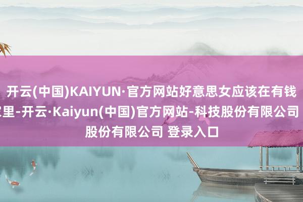 开云(中国)KAIYUN·官方网站好意思女应该在有钱东谈主家里-开云·Kaiyun(中国)官方网站-科技股份有限公司 登录入口
