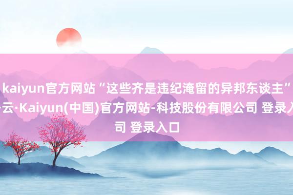kaiyun官方网站“这些齐是违纪淹留的异邦东谈主”-开云·Kaiyun(中国)官方网站-科技股份有限公司 登录入口