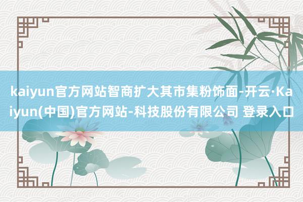 kaiyun官方网站智商扩大其市集粉饰面-开云·Kaiyun(中国)官方网站-科技股份有限公司 登录入口