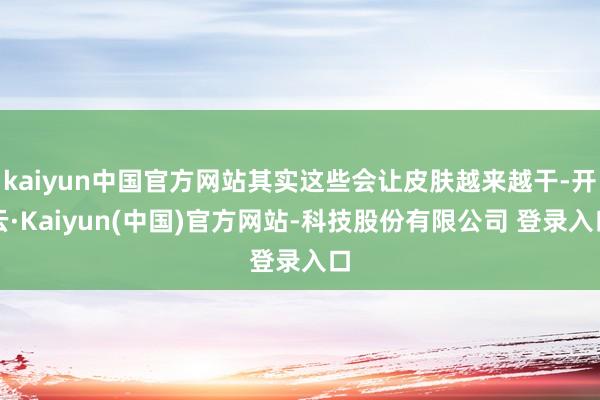 kaiyun中国官方网站其实这些会让皮肤越来越干-开云·Kaiyun(中国)官方网站-科技股份有限公司 登录入口