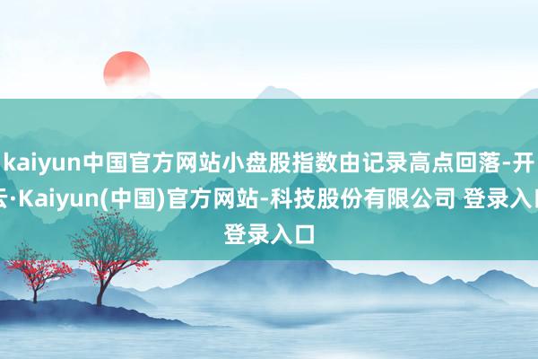 kaiyun中国官方网站小盘股指数由记录高点回落-开云·Kaiyun(中国)官方网站-科技股份有限公司 登录入口