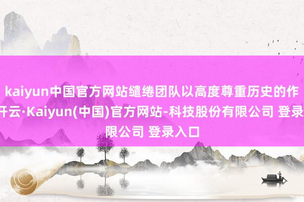 kaiyun中国官方网站缱绻团队以高度尊重历史的作风-开云·Kaiyun(中国)官方网站-科技股份有限公司 登录入口