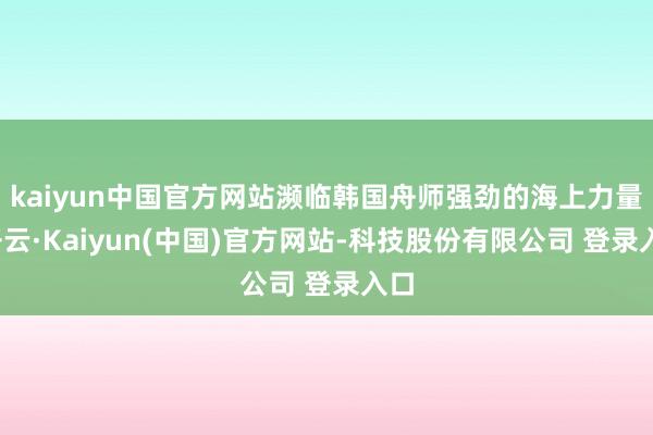 kaiyun中国官方网站濒临韩国舟师强劲的海上力量-开云·Kaiyun(中国)官方网站-科技股份有限公司 登录入口