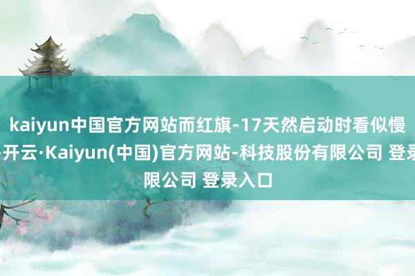 kaiyun中国官方网站而红旗-17天然启动时看似慢半拍-开云·Kaiyun(中国)官方网站-科技股份有限公司 登录入口