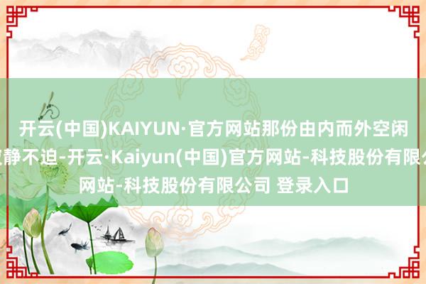 开云(中国)KAIYUN·官方网站那份由内而外空闲的青娥感与寂静不迫-开云·Kaiyun(中国)官方网站-科技股份有限公司 登录入口