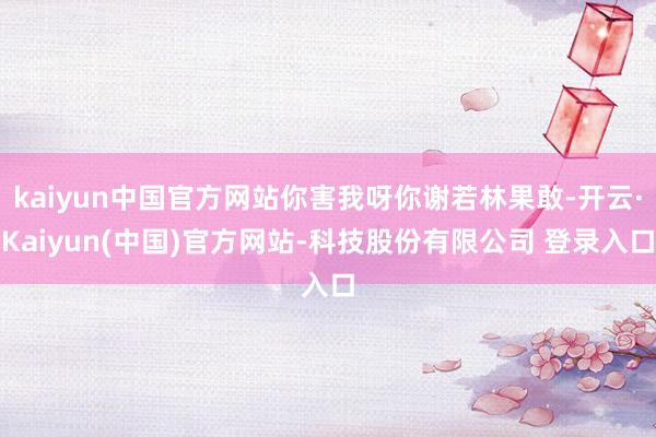 kaiyun中国官方网站你害我呀你谢若林果敢-开云·Kaiyun(中国)官方网站-科技股份有限公司 登录入口