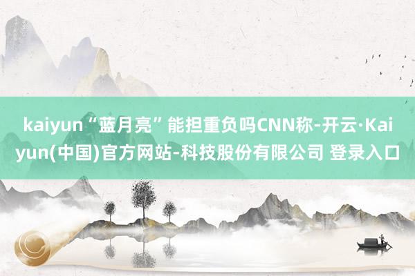kaiyun“蓝月亮”能担重负吗CNN称-开云·Kaiyun(中国)官方网站-科技股份有限公司 登录入口