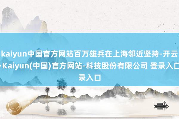 kaiyun中国官方网站百万雄兵在上海邻近坚持-开云·Kaiyun(中国)官方网站-科技股份有限公司 登录入口