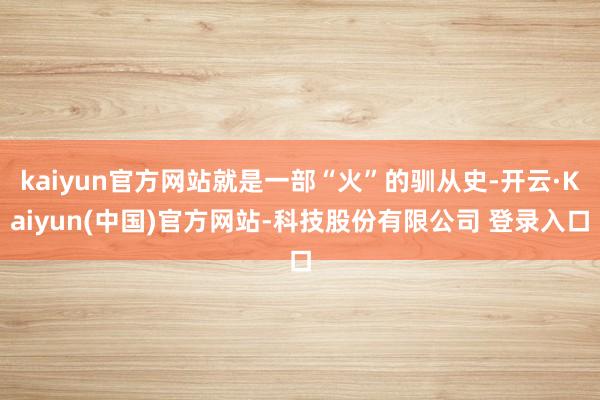 kaiyun官方网站就是一部“火”的驯从史-开云·Kaiyun(中国)官方网站-科技股份有限公司 登录入口