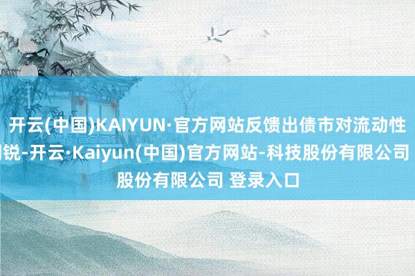 开云(中国)KAIYUN·官方网站反馈出债市对流动性预期的明锐-开云·Kaiyun(中国)官方网站-科技股份有限公司 登录入口