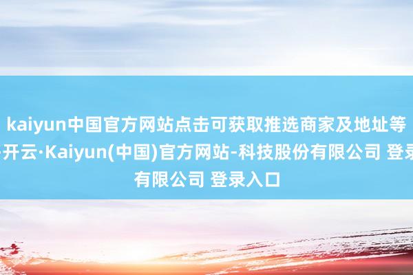 kaiyun中国官方网站点击可获取推选商家及地址等信息-开云·Kaiyun(中国)官方网站-科技股份有限公司 登录入口