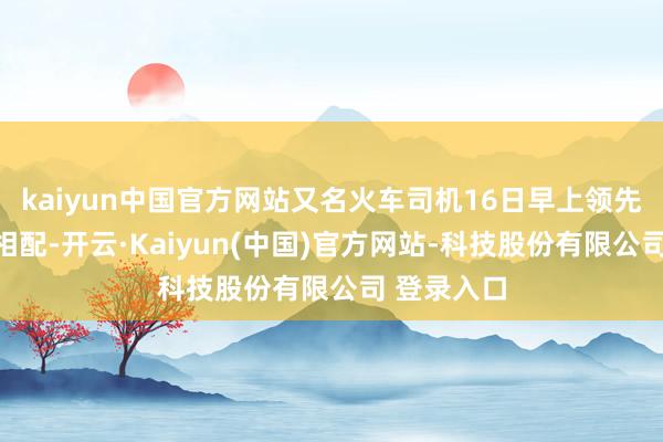 kaiyun中国官方网站又名火车司机16日早上领先发现轨谈相配-开云·Kaiyun(中国)官方网站-科技股份有限公司 登录入口