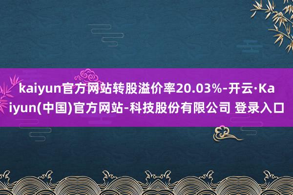 kaiyun官方网站转股溢价率20.03%-开云·Kaiyun(中国)官方网站-科技股份有限公司 登录入口